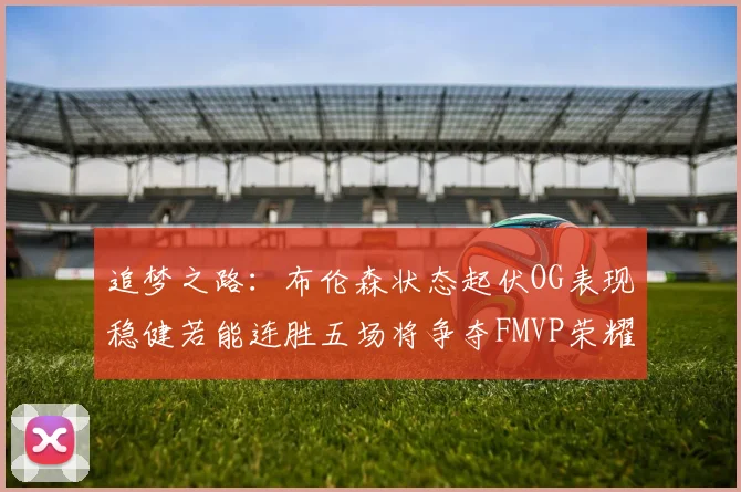追梦之路：布伦森状态起伏OG表现稳健若能连胜五场将争夺FMVP荣耀