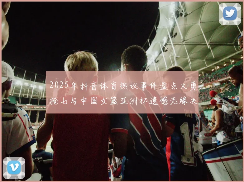 2025年抖音体育热议事件盘点火勇抢七与中国女篮亚洲杯遗憾无缘决赛