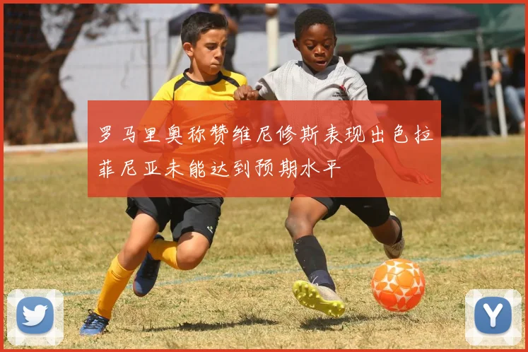 罗马里奥称赞维尼修斯表现出色拉菲尼亚未能达到预期水平