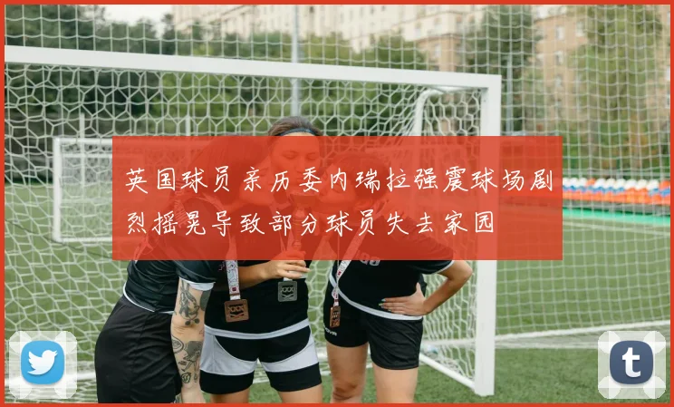 英国球员亲历委内瑞拉强震球场剧烈摇晃导致部分球员失去家园