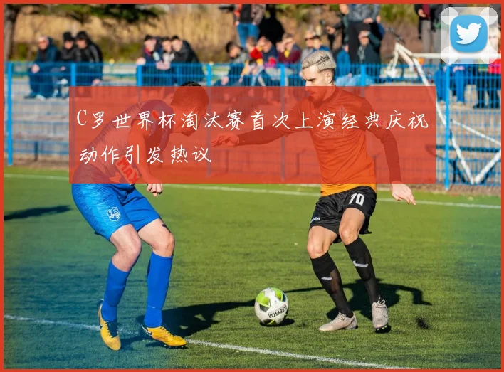 C罗世界杯淘汰赛首次上演经典庆祝动作引发热议