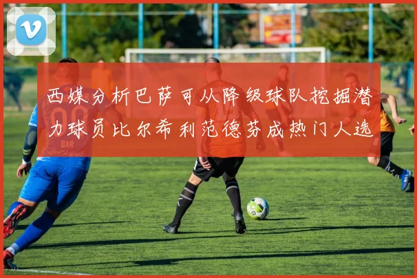西媒分析巴萨可从降级球队挖掘潜力球员比尔希利范德芬成热门人选