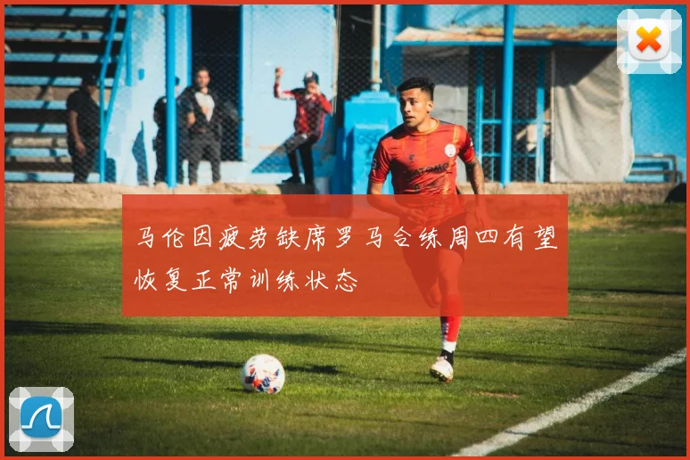 马伦因疲劳缺席罗马合练周四有望恢复正常训练状态