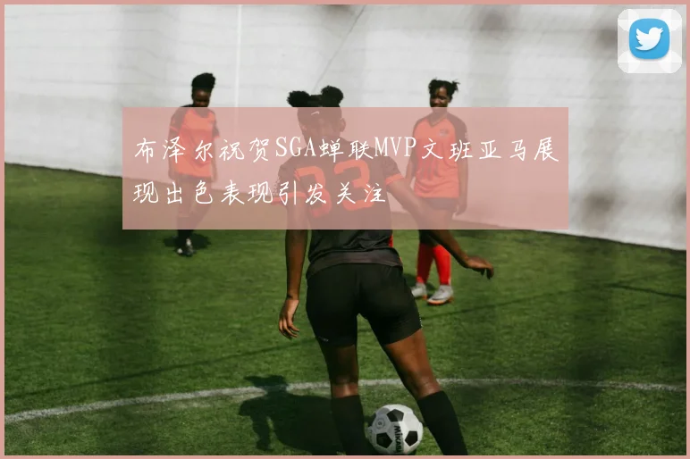 布泽尔祝贺SGA蝉联MVP文班亚马展现出色表现引发关注