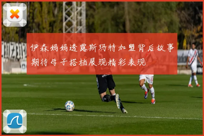伊森妈妈透露斯玛特加盟背后故事期待母子搭档展现精彩表现