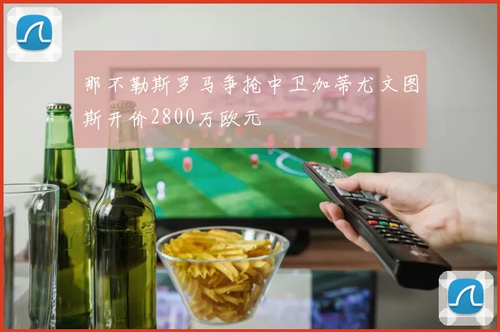 那不勒斯罗马争抢中卫加蒂尤文图斯开价2800万欧元