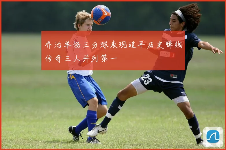 乔治单场三分球表现追平历史锋线传奇三人并列第一