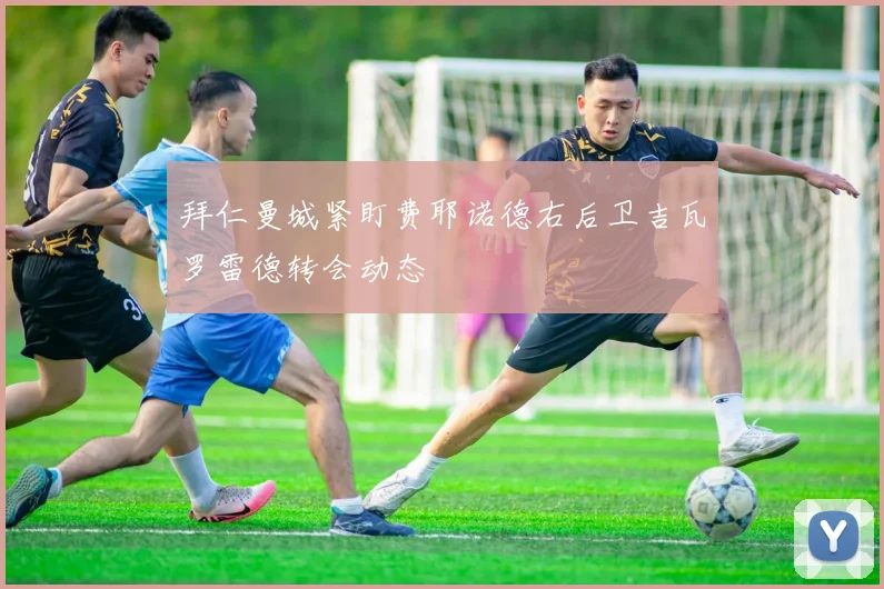 拜仁曼城紧盯费耶诺德右后卫吉瓦罗雷德转会动态