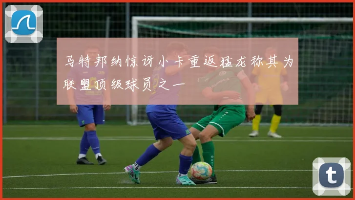 马特邦纳惊讶小卡重返猛龙称其为联盟顶级球员之一