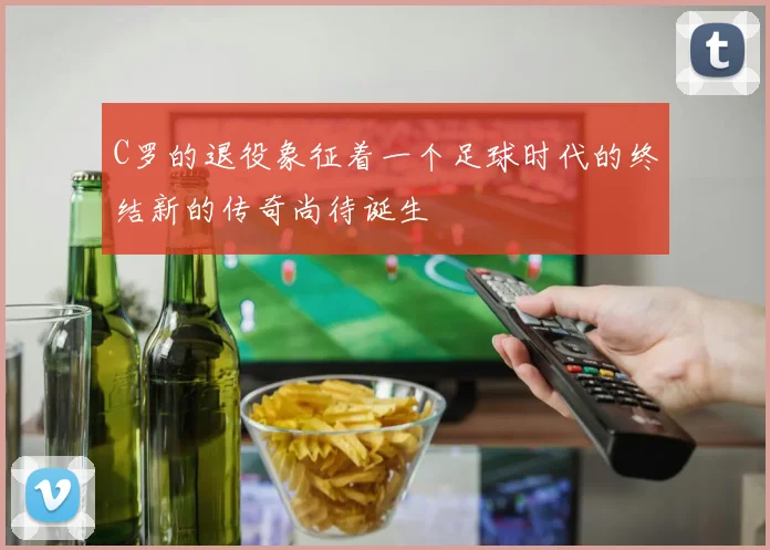 C罗的退役象征着一个足球时代的终结新的传奇尚待诞生