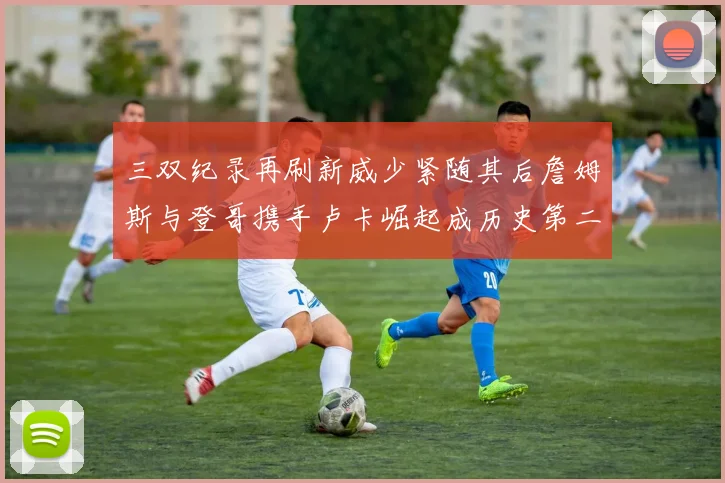 三双纪录再刷新威少紧随其后詹姆斯与登哥携手卢卡崛起成历史第二