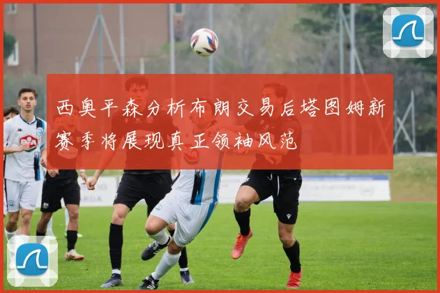西奥平森分析布朗交易后塔图姆新赛季将展现真正领袖风范