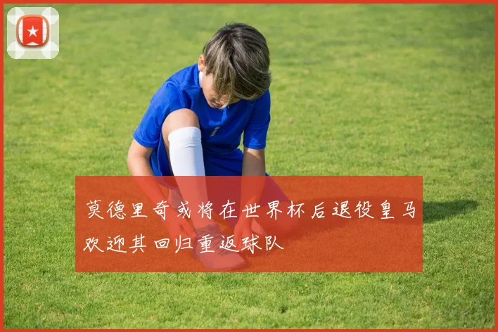 莫德里奇或将在世界杯后退役皇马欢迎其回归重返球队