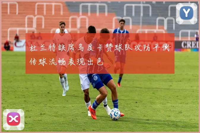 杜兰特缺席乌度卡赞球队攻防平衡传球流畅表现出色