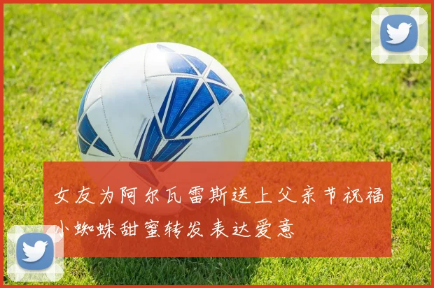 女友为阿尔瓦雷斯送上父亲节祝福小蜘蛛甜蜜转发表达爱意