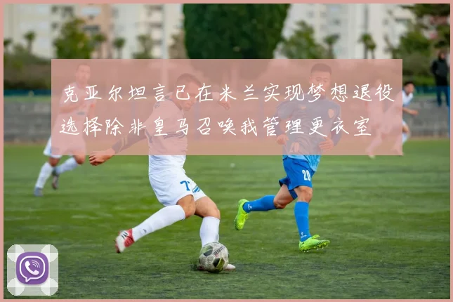 克亚尔坦言已在米兰实现梦想退役选择除非皇马召唤我管理更衣室