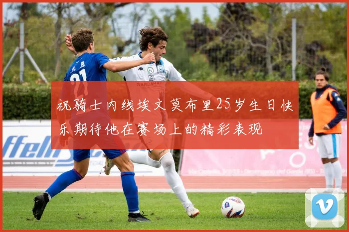 祝骑士内线埃文莫布里25岁生日快乐期待他在赛场上的精彩表现