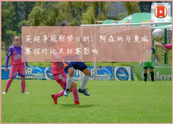 英超争冠形势分析：阿森纳与曼城赛程对比及杯赛影响