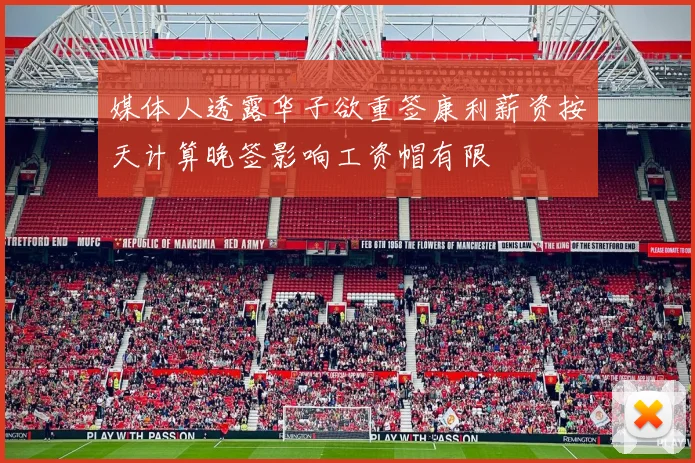 媒体人透露华子欲重签康利薪资按天计算晚签影响工资帽有限