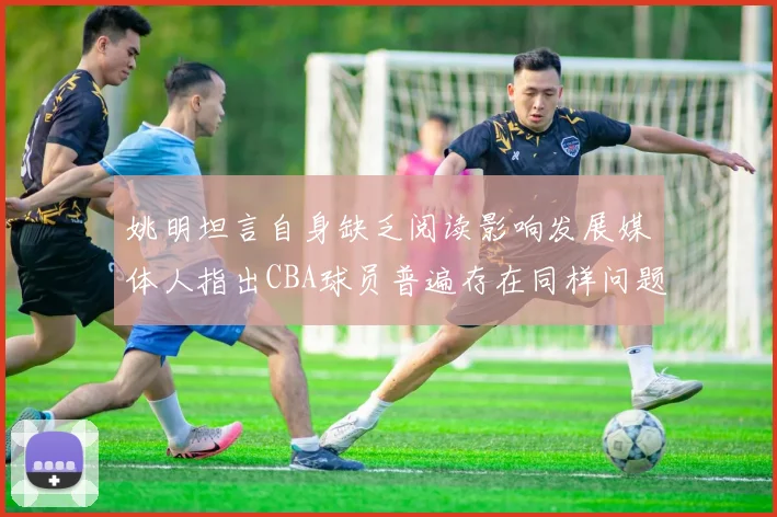 姚明坦言自身缺乏阅读影响发展媒体人指出CBA球员普遍存在同样问题