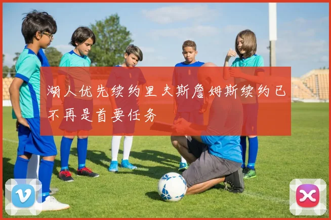 湖人优先续约里夫斯詹姆斯续约已不再是首要任务