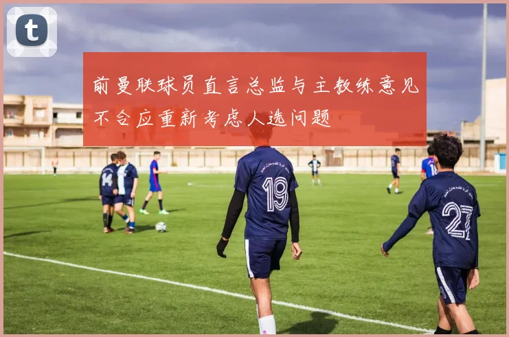 前曼联球员直言总监与主教练意见不合应重新考虑人选问题