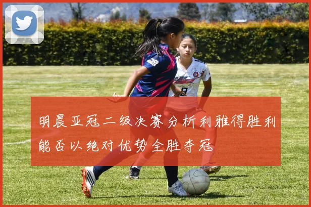 明晨亚冠二级决赛分析利雅得胜利能否以绝对优势全胜夺冠
